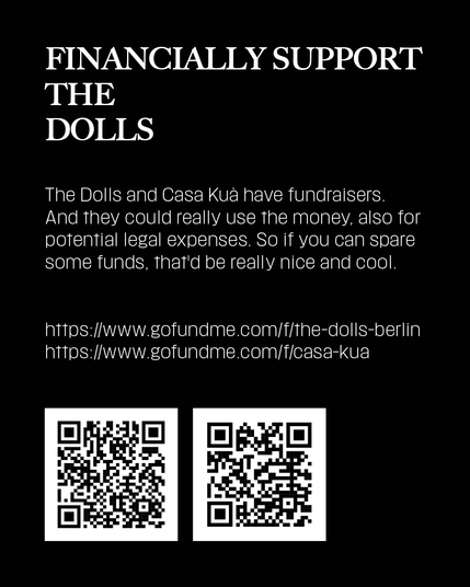 The Dolls and Casa Kuà have a fundraiser. And they could really use the money, also for potential legal expenses. So if you can spare an euro or two, or more, that'd be really nice and cool.
https://www.gofundme.com/f/the-dolls-berlin
https://www.gofundme.com/f/casa-kua