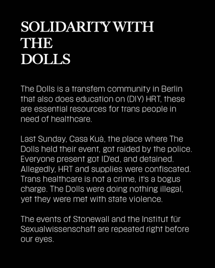 The Dolls is a transfem community in Berlin that also does education on (DIY) HRT, these are essential resources for trans people in need of healthcare.
Last Sunday, Casa Kuà, the place where The Dolls held their event, got raided by the police. Everyone present got ID'ed, and detained. Allegedly, HRT and supplies were confiscated. Trans healthcare is not a crime, it's a bogus charge. The Dolls were doing nothing illegal, yet they were met with state violence.
The events of Stonewall and the Institut für Sexualwissenschaft are repeated right before our eyes.