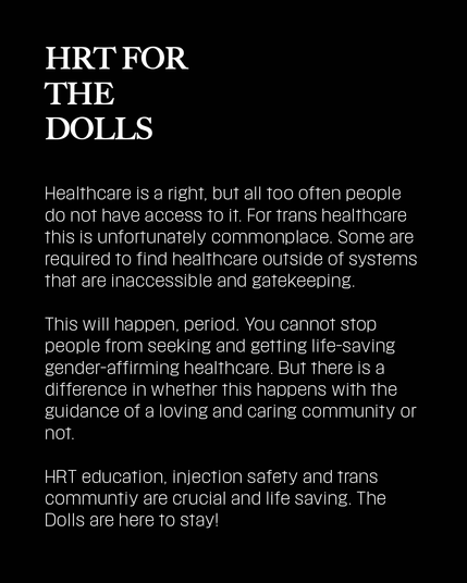 Healthcare is a right, but all too often people do not have access to it. For trans healthcare this is unfortunately commonplace. Some are required to find healthcare outside of systems that are inaccessible and gatekeeping.
This will happen, period. You cannot stop people from seeking and getting life-saving gender-affirming healthcare. But there is a difference in whether this happens with the guidance of a loving and caring community or not.
HRT education, injection safety and trans communtiy are crucial and life saving. The Dolls are here to stay!
