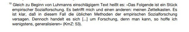 (Fußnote 10) Gleich zu Beginn von Luhmanns einschlägigem Text heißt es: "Das Folgende ist ein Stück empirischer Sozialforschung. Es betrifft mich und einen anderen: meinen Zettelkasten. Es ist klar, daß in diesem Fall die üblichen Methoden der empirischen Sozialforschung versagen. Dennoch handelt es sich [...] um Forschung, denn man kann, so hoffe ich wenigstens, generalisieren" (KmZ: 53)