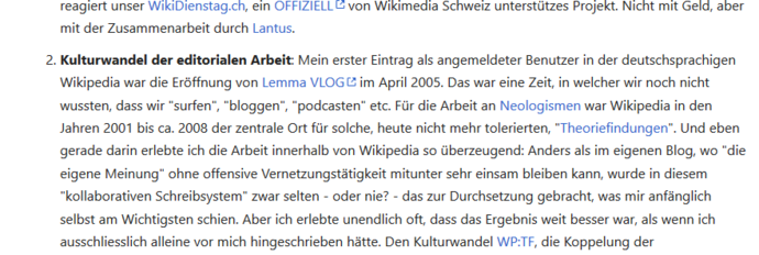 2. Kulturwandel der editorialen Arbeit: Mein erster Eintrag als angemeldeter Benutzer in der deutschsprachigen Wikipedia war die Eröffnung von Lemma VLOG im April 2005. Das war eine Zeit, in welcher wir noch nicht wussten, dass wir "surfen", "bloggen", "podcasten" etc. Für die Arbeit an Neologismen war Wikipedia in den Jahren 2001 bis ca. 2008 der zentrale Ort für solche, heute nicht mehr tolerierten, "Theoriefindungen". Und eben gerade darin erlebte ich die Arbeit innerhalb von Wikipedia so überzeugend: Anders als im eigenen Blog, wo "die eigene Meinung" ohne offensive Vernetzungstätigkeit mitunter sehr einsam bleiben kann, wurde in diesem "kollaborativen Schreibsystem" zwar selten - oder nie? - das zur Durchsetzung gebracht, was mir anfänglich am Wichtigsten schien. Aber ich erlebte unendlich oft, dass das Ergebnis weit besser war, als wenn ich ausschliesslich alleine vor mich hingeschrieben hätte. Den Kulturwandel WP:TF, die Koppelung der