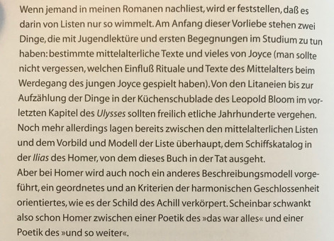 Wenn jemand in meinen Romanen nachliest, wird er feststellen, daß es darin von Listen nur so wimmelt. Am Anfang dieser Vorliebe stehen zwei Dinge, die mit Jugendlektüren und ersten Begegnungen im Studium zu tun haben: bestimmte mittelalterliche Texte und vieles von Joyce (man sollte nicht vergessen, welchen Einfluß Rituale und Texte des Mittelalters beim Werdegang des jungen Joyce gespielt haben). Von den Litaneien bis zur Aufzählung der Dinge in der Küchenschublade des Leopold Bloom im vorletzten Kapitel des Ulysses sollten freilich etliche Jahrhunderte vergehen. Noch mehr allerdings lagen bereits zwischen den mittelalterlichen Listen und dem Vorbild und Modell der Liste überhaupt, dem Schiffskatalog in der Ilias des Homer, von dem dieses Buch in der Tat ausgeht.
Aber bei Homer wird auch noch ein anderes Beschreibungsmodell vorgeführt, ein geordnetes und an Kriterien der harmonischen Geschlossenheit orientiertes, wie es der Schild des Achill verkörpert. Scheinbar schwankt also schon Homer zwischen einer Poetik des "das war alles" und einer Poetik des "und so weiter".