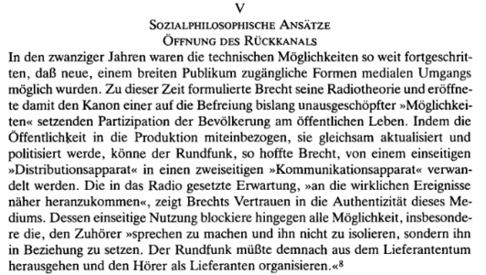 Sozialphilosophische Ansätze
Öffnung des Rückkanals

In den zwanziger Jahren waren die technischen Möglichkeiten so weit fortgeschritten, daß neue, einem breiten Publikum zugängliche Formen medialen Umgangs möglich wurden. Zu dieser Zeit formulierte Brecht seine Radiotheorie und eröffnete damit den Kanonen einer auf die Befreiung bislang unausgeschöpfter Möglichkeiten setzenden Partizipation der Bevölkerung am öffentlichen Leben. Indem die Öffentlichkeit in die Produktion miteinbezogen, sie gleichsam aktualisiert und politisiert werde, könne der Rundfunk, so hoffte Brecht, von einem einseitigen "Distributionsapparat" in einen zweiseitigen "Kommunikationsapparat" verwandelt werden. Die in das Radio gesetzte Erwartung, "an die wirklichen Ereignisse näher heranzukommen", zeigt Brechts Vertrauen in die Authentizität dieses Mediums. Dessen einseitige Nutzung blockiere hingegen alle Möglichkeit, insbesondere die, den Zuhörer "sprechen zu machen und ihn nicht zu isolieren, sondern ihn in Beziehung zu setzen. Der Rundfunk müßte demnach aus dem Lieferantentum herausgehen und den Hörer als Lieferanten organisieren."