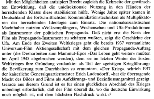 Mit den Möglichkeiten antizipiert Brecht zugleich die Kehrseite der gewünschten Entwicklung, daß die unidirektionale Nutzung in den Händen der herrschenden Klasse diese stabilisieren hülfe. Wenige Jahre später kamen in Deutschland die fortschrittlichsten Kommunikationstechniken als Multiplikatoren der herrschenden Ideologie zum Einsatz. Die nationalsozialistischen Machthaber nutzten "Volksempfänger", Wochenschau und Ufa-Produktionen als Instrumente der politischen Propaganda. Daß nicht erst die Nazis den Film als Propaganda-Instrument zu schätzen wußten, zeigt die Geschichte der Ufa. Am Ende des Zweiten Weltkrieges geht die bereits 1937 verstaatlichte Universum-Film Aktiengesellschaft mit dem gleichen Propaganda-Auftrag unter (die Dreharbeiten zum Mammut-Epos "Das Leben geht weiter" mußten im April 1945 abgebrochen werden), dem sie im letzten Winter des Ersten Weltkrieges ihre Gründung verdankte: als Teil der "geistigen Kriegsführung" die Bevölkerung zum Durchhalten zu ermuntern. "Der Krieg", schrieb 1917 der kaiserliche Generalquartiermeister Erich Ludendorff, "hat die überragende Macht des Bildes und Films als Aufklärungs- und Beeinflussungsmittel gezeigt. Gerade aus diesem Grund ist es für einen glücklichen Abschluß des Krieges unbedingt erforderlich, daß der FIlm überall da, wo die deutsche Einwirkung noch möglich ist, mit dem höchsten Nachdruck wirkt."