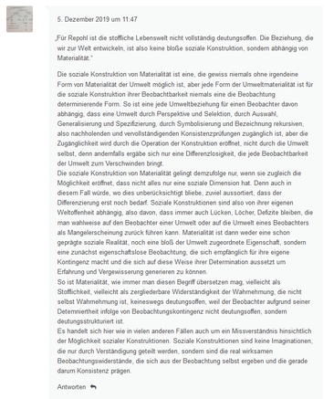 Die soziale Konstruktion von Materialität ist eine, die gewiss niemals ohne irgendeine Form von Materialität der Umwelt möglich ist, aber jede Form der Umweltmaterialität ist für die soziale Konstruktion ihrer Beobachtbarkeit niemals eine die Beobachtung determinierende Form. So ist eine jede Umweltbeziehung für einen Beobachter davon abhängig, dass eine Umwelt durch Perspektive und Selektion, durch Auswahl, Generalisierung und Spezifizierung, durch Symbolisierung und Bezeichnung rekursiven, also nachholenden und vervollständigenden Konsistenzprüfungen zugänglich ist, aber die Zugänglichkeit wird durch die Operation der Konstruktion eröffnet, nicht durch die Umwelt selbst, denn andernfalls ergäbe sich nur eine Differenzlosigkeit, die jede Beobachtbarkeit der Umwelt zum Verschwinden bringt.
Die soziale Konstruktion von Materialität gelingt demzufolge nur, wenn sie zugleich die Möglichkeit eröffnet, dass nicht alles nur eine soziale Dimension hat. Denn auch in diesem Fall würde, wo dies unberücksichtigt bliebe, zuviel aussortiert, dass der Differenzierung erst noch bedarf. Soziale Konstruktionen sind also von ihrer eigenen Weltoffenheit abhängig, also davon, dass immer auch Lücken, Löcher, Defizite bleiben, die man wahlweise auf den Beobachter einer Umwelt oder auf die Umwelt eines Beobachters als Mangelerscheinung zurück führen kann. Materialität ist dann weder eine schon geprägte soziale Realität, noch eine bloß der Umwelt zugeordnete Eigenschaft, sondern eine zunächst ...