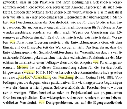 ...geworden, dass in den Praktiken und ihren Bedingungen Selektionen vorgenommen werden, die sowohl den adressierten Anwendungsbereich als auch konkrete Episoden der Nutzung nicht unerheblich vorstrukturieren. Das manifestiert sich vor allem in einer problematischen Eigenschaft der überwiegenden Mehrheit von Forschungszielen der Sozialrobotik, wie sie für diese Studie rekonstruiert wurden: Sie suchen nicht ergebnisoffen nach Lösungen für Probleme in Anwendungsgebieten, sondern vor allem nach Wegen der Umsetzung des Lösungswegs "Robotereinsatz". Egal ob instrinsisch oder extrinisch durch Vorgaben von Forschungsförderung motiviert, die Entwicklungspraxis dient oft dem Einsatz und der Einsetzbarkeit des Werkzeugs an sich. Das liegt daran, dass die Entwicklungspraxis der Sozialrobotikforschung im Wesentlichen durch zwei limitierende Faktoren gekennzeichnet ist: dem technischen Funktionieren der Maschinen in "unstrukturierten" Alltagswelten und der Akquise von Forschungsressourcen. Meister hat auf diesen Zusammenhang schon für die Servicerobotik hingewiesen (Meister 2011b: 120); es handelt sich erkenntnistheoretisch gesehen um eine "post-hoc"-Ausrichtung der Forschung (Knorr Cetina 1984: 108). Vorbedingungen, die dagegen einen partizipativen Entwicklungsprozess begünstigen - wie ein Nutzer ermächtigendes Selbstverständnis der Forschenden -, wurden nur in wenigen Fällen beobachtet oder im Projektverlauf aus pragmatischen Gründen marginalisiert...