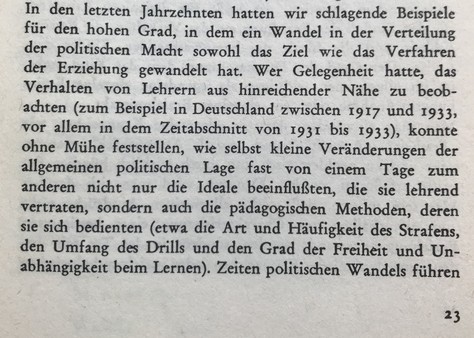 In den letzten Jahrzehnten hatten wir schlagende Beispiele für den hohen Grad, in dem ein Wandel in der Verteilung der politischen Macht sowohl das Ziel wie das Verfahren der Erziehung gewandelt hat. Wer Gelegenheit hatte, das Verhalten von Lehrern aus hinreichender Nähe zu beobachten (zum Beispiel in Deutschland zwischen 1917 und 1933, vor allem in dem Zeitabschnitt von 1931 bis 1933), konnte ohne Mühe feststellen, wie selbst kleine Veränderungen der allgemeinen politischen Lage fast von einem Tage zum anderen nicht nur die Ideale beeinflußten, die sie lehrend vertraten, sondern auch die pädagogischen Methoden, deren sie sich bedienten (etwa die Art und Häufigkeit des Strafens, den Umfang des Drills und den Grad der Freiheit und Unabhängigkeit beim Lernen). Zeiten politischen Wandels führen...