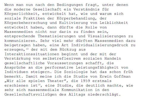 Wenn man nun nach den Bedingungen fragt, unter denen die moderne Gesellschaft ein Verständnis für Körperlichkeit, entwickelt hat, wie und warum sich soziale Praktiken der Körperbehandlung, der Körperbeherrschung und Kultivierung von Leiblichkeit entwickelt haben, dann dürfte die Rolle von Massenmedien nicht nur darin zu finden sein, entsprechende Thematisierungen und Visualisierungen zu kommunizieren. Sehr viel mehr dürften Massenmedien dazu beigetragen haben, eine Art Individualisierungsdruck zu erzeugen, der mit dem Rückzug aus Interaktionssituationen beginnt und der mit der Verstärkung von selbstreflexivem sozialen Handlen gesellschaftliche Voraussetzungen schafft, die Ansprüche an die performative Leistungsfähigkeit von Individuen steigern. Die Soziologie hat das schon früh bemerkt. Damit meine ich die Studie von Erwin Goffman "Wir alle spielen Theater", die 1959 erstmals erschienen ist, eine Studie, die deutlich machte, wie sehr sich massenmediale Kommunikation in den Gesellschaftsvollzügen des Alltags niederschlägt.