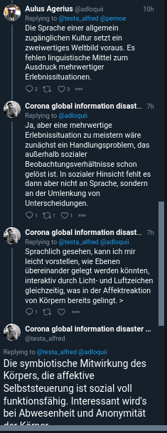 Twitter Konversation.

Aulus Agerius: Die Sprache einer allgemein zugänglichen Kultur setzt ein zweiwertiges Weltbild voraus. Es fehlen linguistische Mittel zum Ausdruck mehrwertiger Erlebnissituationen.

Kusanowsky: Ja, aber eine mehrwertige Erlebnissituation zu meistern wäre zunächst ein Handlungsproblem, das außerhalb sozialer Beobachtungsverhältnisse schon gelöst ist. In sozialer Hinsicht fehlt es dann aber nicht an Sprache, sondern an der Umlenkung von Unterscheidungen.

Kusanowsky: Sprachlich gesehen, kann ich mir leicht vorstellen, wie Ebenen übereinander gelegt werden könnten, interaktiv durch Licht- und Luftzeichen gleichzeitig, was in der Affektreaktion von Körpern bereits gelingt.>

Kusanowsky: Die symbiotische Mitwirkung des Körpers, die affektive Selbststeuerung ist sozial voll funktionsfähig. Interessant wird's bei Abwesenheit und Anonymität der Körper.