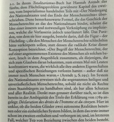2.1. In ihrem Totalitarismus-Buch hat Hannah Arendt das fünfte, dem Flüchtlingsproblem gewidmete Kapitel des zweiten, vom Imperialismus handelnden Teils mit "Der Niedergang des Nationalstaates und das Ende der Menschenrechte" überschrieben. Diese bemerkenswerte Formel, die das Geschick der Menschenrechte an das des Nationalstaats bindet, scheint die Idee einer inneren und notwendigen Verknüpfung zu implizieren, welche die Verfasserin jedoch unerläutert läßt. Das Paradox, von dem sie hier ausgeht, besteht darin, daß die Figur - der Flüchtling -, die den Menschen der Menschenrechte schlechthin hätte verkörpern sollen, statt dessen die radikale Krise dieser Konzeption bezeichnet. "Der Begrif der Menschenrechte, der auf einer angenommenen Existenz des Menschen als solchen basiert, brach in dem Augenblick zusammen, als diejenigen, die sich zum Glauben daran bekannten, zum ersten Mal mit Leuten konfrontiert waren, die wirklich alle ihre anderen Eigenschaften und spezifischen Beziehungen verloren hatten - außer daß sie immer noch Menschen waren." (Arendt 3, S. 295). Im System des Nationalstaates erwiesen sich die sogenannten heiligen und unveräußerlichen Menschenrechte, sobald sie nicht als Rechte eines Staatsbürgers zu handhaben sind, als bar allen Schutzes und aller Realität. Denkt man genauer darüber nach, so ist dies bereits in der Ambiguität des Titels der Eklärung von 1789 angelegt: Déclaration des droits de l'homme et du citoyen. Hier ist unklar, ob die beiden Glieder zwei...
