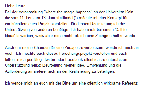 Liebe Leute,
Bei der Veranstaltung "where the magic happens" an der Universität Köln, die vom 11. bis zum 13. Juni stattfindet möchte ich das Konzept für ein künstlerisches Projekt vorstellen, für dessen Realisierung ich die Unterstützung von anderen benötige. Ich habe mich bei einem Call for Ideas beworben, weiß aber noch nicht, ob ich eine Zusage erhalten werde...
