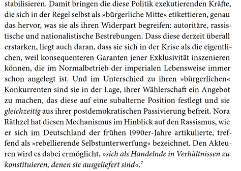 stabilisieren. Damit bringen die diese Politik exekutierenden Kräfte, die sich in der Regel selbst als "bürgerliche Mitte" etikettieren, genau das hervor, was sie als ihren Widerpart begreifen: autoritäre, rassistische und nationalistische Bestrebungen. Dass diese derzeit überall erstarken, liegt auch daran, dass sie sich in der Krise als die eigentlichen, weil konsequenteren Garanten jener Exklusivität inszenieren können, die im Normalbetrieb der imperialen Lebensweise immer schon angelegt ist. Und im Unterschied zu ihren "bürgerlichen" Konkurrenten sind sie in der Lage, ihrer Wählerschaft ein Angebot zu machen, das diese auf eine subalterne Position festlegt und sie gleichzeitig aus ihrer postdemokratischen Passivierung befreit. Nora Räthzel hat diesen Mechanismus im Hinblick auf den Rassismus, wie er sich in Deutschland der frühen 1990er-Jahre artikulierte, treffend als "rebellierende Selbstunterwerfung" bezeichnet. Den Akteuren wird es dabei ermöglicht, "sich als Handelnde in Verhältnissen zu konstituieren, denen sie ausgeliefert sind".