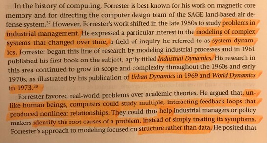 In the history of computing, Forrester is best known for his work on magnetic core memory and for directing the computer design team of the SAGE land-based air defense system. However, Forrester's work shifted in the late 1950s to study problems in industrial management. He expressed a particular interest in the modeling of complex systems that changed over time, a field of inquiry he referred to as system dynamics. Forrester began this line of research by modeling industrial processes and in 1961 published his first book on the subject, aptly titled Industrial Dynamics. His research in this area continued to grow in scope and complexity thorughout the 1960s and early 1970s, as illustrated by his publications of Urban Dynamics in 1969 and World Dynamics in 1973.
Forrester favored real-world problems over academic theories. He argued that, unlike human beings, computers could study multiple, interacting feedback loops that produced nonlinear relationships. They could thus help industrial managers or policy makers identify the root causes of a problem, instead of simply treating its symptoms. Forrester's approach to modeling focused on structure rather than data. He posited that...