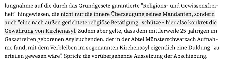 Stellungnahme auf die durch das Grundgesetz garantierte "Religions- und Gewissensfreiheit" hingewisen, die nicht nur die innere Überzeugung seines Mandanten, sondern auch "eine nach außen gerichtete religiöse Betätigung" schütze - hier also konkret die Gewährung von Kirchenasyl. Zudem aber gelte, dass dem mittlerweile 25-jährigen im Gazastreifen geborenen Asylsuchenden, der in der Abtei Münsterschwarzach Aufnahme fand, mit dem Verbleiben im sogenannten Kirchenasyl eigentlich eine Duldung "zu erteilen gewesen wäre". Sprich: Die vorübergehende Aussetzung der Abschiebung.