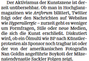 Der Aktivismus der Kunstszene ist derzeit unübersehbar. Ob man in Hochglanzmagazinen wie Artforum blättert, Twitter folgt oder den Nachrichten auf Websites wie Hyperallergic - zurzeit geht es weniger um Formfragen, Stile oder neue Medien, die sich die Kunst erschließt. Diskutiert wird, ob ein Ölmulti wie BP nach Künstlerprotesten als Sponsor noch tragbar ist oder der von der amerikanischen Fotografin Nan Goldin angeführte Boykott der Mäzenatendynastie Sackler Folgen zeigt...