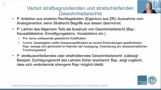 Verbot strafbegründenden und strafschärfenden Gewohnheitsrechts

- P: Anleihen aus anderen Rechtsgebieten (Eigentum aus ZR): Ausnahme vom Analogieverbot, wenn Strafrecht Begriffe aus diesen übernimmt.

- P: Lehren des Allgemeinen Teils als Ausdruck von Gewohnheitsrecht (Bsp.: Kausalitätslehre, Einwilligungslehre, Vorsatzlehre etc.)
Pro: keine umfassende gesetzliche Kodifikation
Contra: Gesetzgeber wollte Anpassungsfähigkeit an neuere Entwicklungen gewährleisten. Rspr. bewegt sich gleichwohl im Rahmen der Auslegung; Orientierung am wissenschaftlichen Forschungsstand

- P: strafausschließendes oder strafmilderndes Gewohnheitsrecht: zulässig!
Beispiel: Züchtigungsrecht des Lehrers früher anerkannt: Bsp. zeigt zugleich, dass sich verändernde strengere Rspr möglich bleibt