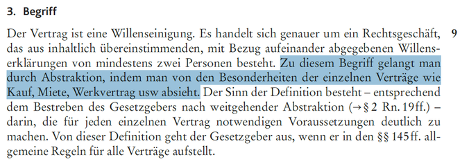 Begriff

Der Vertrag ist eine Willenseinigung. Es handelt sich genauer um ein Rechtsgeschäft, das aus inhaltlich übereinstimmenden, mit Bezug aufeinander abgegebenen Willenserklärungen von mindestens zwei Personen besteht. Zu diesem Begriff gelangt man durch Abstraktion, indem man von den Besonderheiten der einzelnen Verträge wie Kauf, Miete, Werkvertrag usw absieht. Der Sinn der Definition besteht - entsprechend dem Bestreben des Gesetzgebers nach weitgehender Abstraktion - darin, die für jeden einzelnen Vertrag notwendigen Voraussetzungen deutlich zu machen. Von dieser Definition geht der Gesetzgeber aus, wenn er ind en §§ 145 ff. allgemeine Regeln für alle Verträge aufstellt.