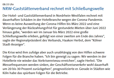 08:33 Uhr
NRW-Gaststättenverband rechnet mit Schließungswelle

Der Hotel- und Gaststättenverband in Nordrhein-Westfalen rechnet mit dauerhaften Schäden in der Hotelbranche wegen der Corona-Pandemie. Wenn es keine Ausweitung der Corona-Hilfen bis März 2022 und eine Verlängerung der Rückzahlungsfrist für gestundete Mieten über Juni 2022 hinaus gebe, "werden wir im Januar bis März 2022 eine große Schließungswelle erleben, gefolgt von einer zweiten am Ende des Jahres", sagte der Regionalpräsident des Verbands, Haakon Herbst, dem "Kölner Stadt-Anzeiger".

Die Krise wird ihm zufolge aber auch unabhängig von den Hilfen schwere Folgen für die Branche haben. "Ich bin geneigt zu sagen: Wir werden in der Hotellerie nie wieder das Vorkrisenniveau erreichen", sagte Herbst. "Die Messefrequenzen werden sinken, der Geschäftsreiseverkehr wohl dauerhaft um 20 bis 30 Prozent zurückgehen", prognostizierte er. Gerade in Städten wie Köln habe das spürbare Folgen für die Betriebe.