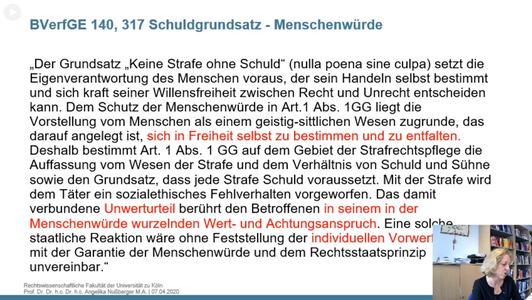 Folie: BVerfGE 140, 317 Schuldgrundsatz - Menschenwürde

"Der Grundsatz "Keine Strafe ohne Schuld" (nulla poena sine culpa) setzt die Eigenverantwortung des Menschen voraus, der sein Handeln selbst bestimmt und sich kraft seiner Willensfreiheit zwischen Recht und Unrecht entscheiden kann. Dem Schutz der Menschenwürde in Art. 1 Abs. 1 GG liegt die Vorstellung vom Menschen als einem geistig-sittlichen Wesen zugrunde, das darauf angelegt ist, sich in Freiheit selbst zu bestimmen und zu entfalten. Deshalbt bestimmt Art. 1 Abs 1 GG auf dem Gebiet der Strafrechtspflege die Auffassung vom Wesen der Strafe und dem Verhältnis von Schuld und Sühne sowie den Grundsatz, dass jede Strafe Schuld voraussetzt. Mit der Strafe wird dem Täter ein sozialethisches Fehlverhalten vorgeworfen. Das damit verbundene Unwerturteil berührt den Betroffenen in seinem in der Menschenwürde wurzelnden Wert- und Achtungsanspruch. Eine solche staatliche Reaktion wäre ohne Feststellung der individuellen Vorwertung mit der Garantie der Menschenwürde und dem Rechtsstaatsprinzip unvereinbar."
