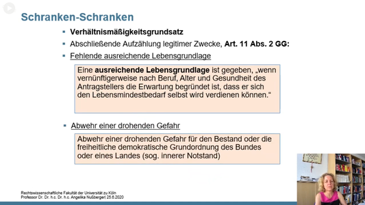 Schranken-Schranken

Verhältnismäßigkeitsgrundsatz
Abschließende Aufzählung legitimer Zwecke, Art. 11 Abs. 2 GG:
Fehlende ausreichende Lebensgrundlage

Eine ausreichende Lebensgrundlage ist gegeben, wenn vernünftigerweise nach Beruf, Alter und Gesundheit des Antragstellers die Erwartung begründet ist, dass er sich den Lebensmindestbedarf selbst wird verdienen können."

Abwehr einer drohenden Gefahr: Abwehr einer drohenden Gefahr für den Bestand oder die freiheitliche demokratische Grundordnung des Bundes oder eines Landes (sog. innerer Notstand)