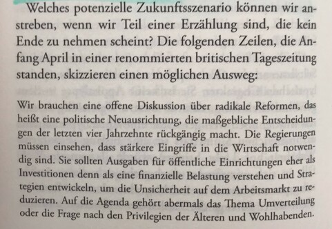 Welches potenzielle Zukunftsszenario können wir anstreben, wenn wir Teil einer Erzählung sind, die kein Ende zu nehmen scheint? Die folgenden Zeilen, die Anfang April in einer renommierten britischen Tageszeitung standen, skizzieren einen möglichen Ausweg:

Wir brauchen eine offene Diskussion über radikale Reformen, das heißt eine politische Neuausrichtung, die maßgebliche Entscheidungen der letzten vier Jahrzehnte rückgängig macht. Die Regierungen müssen einsehen, dass stärkere Eingriffe in die Wirtschaft notwendig sind. Sie sollten Ausgaben für öffentliche Einrichtungen eher als Investitionen denn als eine finanzielle Belastung verstehen und Strategien entwickeln, um die Unsicherheit auf dem Arbeitsmarkt zu reduzieren. Auf die Agenda gehört abermals das Thema Umverteilung oder die Frage nach den Privilegien der Älteren und Wohlhabenden. 