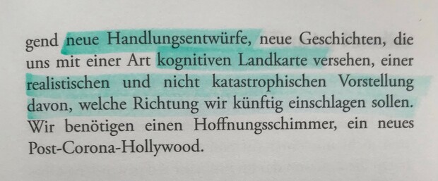 neue Handlungsentwürfe, neue Geschichten, die uns mit einer Art kognitiven Landkarte versehen, einer realistischen und nicht katastrophischen Vorstellung davon, welche Richtung wir künftig einschlagen sollen. Wir benötigen einen Hoffnungsschimmer, ein neues Post-Corona-Hollywood.