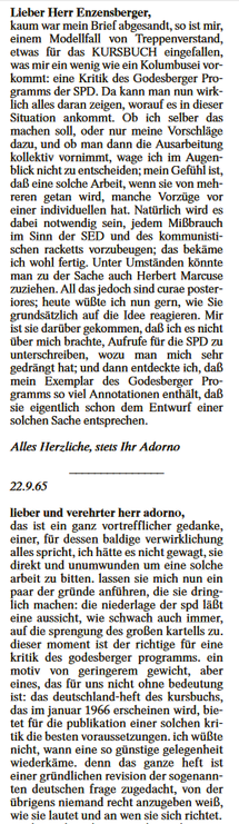 Lieber Herr Enzensberger,
kaum war mein Brief abgesandt, so ist mir, einem Modellfall von Treppenverstand, etwas für das KURSBUCH eingefallen, was mir ein wenig wie ein Kolumbusei vorkommt: eine Kritik des Godesberger Programms der SPD. Da kann man nun wirklich alles daran zeigen, worauf es in dieser Situation ankommt. Ob ich selber das machen soll, oder nur meine Vorschläge dazu, und ob man dann die Ausarbeitung kollektiv vornimmt, wage ich im Augenblick nicht zu entscheiden; mein Gefühl ist, daß eine solche Arbeit, wenn sie von mehreren getan wird, manche Vorzüge vor einer individuellen hat. Natürlich wird es dabei notwendig sein, jedem Mißbrauch im Sinn der SED und des kommunistischen racketts vorzubeugen; das bekäme ich wohl fertig. Unter Umständen könnte man zu der Sache auch Herbert Marcuse zuziehen. All das jedoch sind curae posteriores; heute wüßte ich nun gern, wie Sie grundsätzlich auf die Idee reagieren. Mir ist sie darber gekommen, daß ich es nicht über mich brachte, Ausrufe für die SPD zu unterschreiben, wozu man mich sehr gedrängt hat; und dann entdeckte ich, daß mein Exemplar des Godesberger Programms so viel Annotationen enthält, daß sie eigentlich schon dem Entwurf einer solchen Sache entsprechen...