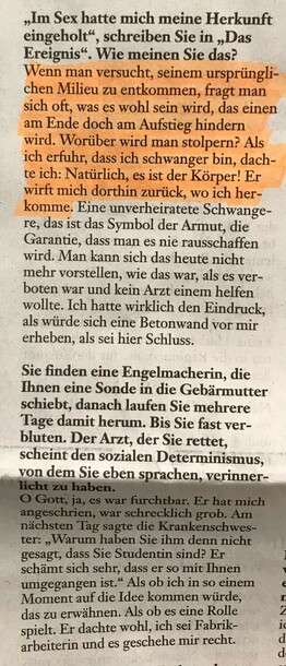 "Im Sex hatte mich meine Herkunft eingeholt", schreiben Sie in "Das Ereignis". Wie meinen Sie das?

Wenn man versucht, seinem ursprünglichen Milieu zu entkommen, fragt man sich oft, was es wohl sein wird, das einen am Ende doch am Aufstieg hindern wird. Worüber wird man stolpern? Als ich erfuhr, dass ich schwanger bin, dachte ich: Natürlich, es ist der Körper! Er wirft mich dorthin zurück, wo ich herkomme. Eine unverheiratete Schwangere, das ist das Symbol der Armut, die Garantie, dass man es nie rausschaffen wird. Man kann sich das heute nicht mehr vorstellen, wie das war, als es verboten war und kein Arzt einem helfen wollte. Ich hatte wirklich den Eindruck, als würde sich eine Betonwand vor mir erheben, als sei hier Schluss.

Sie finden eine Engelmacherin, die Ihnen eine Sonde in die Gebärmutter schiebt, danach laufen Sie mehrere Tage damit herum. Bis Sie fast verbluten. Der Arzt, der Sie rettet, scheint den sozialen Determinismus, von dem Sie eben sprachen, verinnerlicht zu haben.

O Gott, ja, es war furchtbar. Er hat mich angeschrieben, war schrecklich grob. Am nächsten Tag sagte die Krankenschwester: "Warum haben Sie ihm denn nicht gesagt, dass Sie Studentin sind? Er schämt sich sehr, dass er so mit Ihnen umgegangen ist." Als ob ich in so einem Moment auf die Idee kommen würde, das zu erwähnen. Als ob es eine Rolle spielt. Er dachte wohl, ich sei Fabrikarbeiterin und es geschehe mir recht.