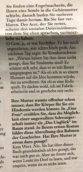Ihre Mutter wusste offenbar schon immer, dass Ihr Körper für Sie ein Hindernis werden könnte. In "Eine Frau" erzählen Sie, dass die Möglichkeit einer ungewollten Schwangerschaft immer als "Das Unglück" im Raum stand. In Ihrem Ersten Roman bildet diese Abtreibung den Rahmen der Geschichte. Hat Ihre Mutter je etwas dazu gesagt?

Kein Wort. Nie Sie hat über dieses Buch grundsätzlich nichts gesagt, das war auch gut so. Aber sie freute sich, wenn die Leute im Dorf es lasen, und war empört, wenn sie es nicht taten.