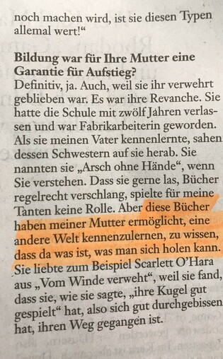 Bildung war für Ihre Mutter eine Garantie für Aufstieg?

Definitiv, ja. Auch, weil sie ihr verwehrt geblieben war. Es war ihre Revanche. Sie hatte die Schule mit zwölf Jahren verlassen und war Fabrikarbeiterin geworden. Als sie meinen Vater kennenlernte, sahen dessen Schwestern auf sie herab. Sie nannten sie "Arsch ohne Hände", wenn Sie verstehen. Dass sie gerne las, Bücher regelrecht verschlang, spielte für meine Tanten keine Rolle. Aber diese Bücher haben meiner Mutter ermöglicht, eine andere Welt kennenzulernen, zu wissen, dass da was ist, was man sich holen kann. Sie liebte zum Beispiel Scarlett O'Hara aus "Vom Winde verweht", weil sie fand, dass sie, wie sie sagte, "ihre Kugel gut gespielt" hat, also sich gut durchgebissen hat, ihren Weg gegangen ist.