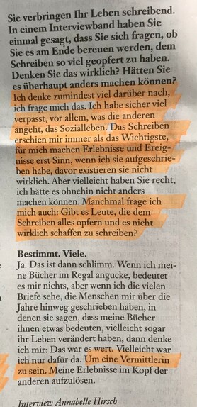 Sie verbringen Ihr Leben schreibend. In einem Interviewband haben Sie einmal gesagt, dass Sie sich fragen, ob Sie es am Ende bereuen werden, dem Schreiben so viel geopfert zu haben. Denken Sie das wirklich? Hätten Sie es überhaupt anders machen können?

Ich denke zumindest viel darüber nach, ich frage mich das. Ich habe sicher viel verpasst, vor allem, was die anderen angeht, das Sozialleben. Das Schreiben erschien mir immer das Wichtigste, für mich machen Erlebnisse und Ereignisse erst Sinn, wenn ich sie aufgeschrieben habe, davor existieren sie nicht wirklich. Aber vielleicht haben Sie recht, ich hätte es ohnehin nicht anders machen können. Manchmal frage ich mich auch: Gibt es Leute, die dem Schreiben alles opfern und es nicht wirklich schaffen zu schreiben?

Bestimmt. Viele.

Ja. Das ist dann schlimm. Wenn ich meine Bücher im Regal angucke, bedeutet es mir nichts, aber wenn ich die vielen Briefe sehe, die Menschen mir über die Jahre hinweg geschrieben haben, in denen sie sagen, dass meine Bücher ihnen etwas bedeuten, vielleicht sogar ihr Leben verändert haben, dann denke ich mir: Das war es wert. Vielleicht bin ich nur dafür da. Um eine Vermittlerin zu sein. Meine Erlebnisse im Kopf der anderen aufzulösen.