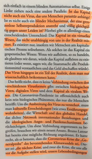 sich einfach in einem blinden Automatismus selbst. Einige Linke ziehen noch eine andere Parallele: Ist das Kapital nicht auch ein Virus, das uns Menschen parasitär anhängt? Ist es nicht auch ein blinder Mechanismus, der eine grenzenlose Selbstreproduktion anstrebt und völlig gleichgültig gegen unser Leiden ist? Hierbei gibt es allerdings einen entscheidenden Unterschied: Das Kapital ist ein virtuelles Wesen, das nicht unabhängig von uns in der Realität existiert. Es existiert nur, insofern wir Menschen am kapitalistischen Prozess teilnehmen. Als solches ist das Kapital ein gespenstisches Wesen: Wenn wir aufhören, so zu handeln, als glaubten wir daran, würde das Kapital aufhören zu existieren (oder wenn, sagen wir, die Staatsmacht alle Produktionsmittel verstaatlichen und das Geld abschaffen würde). Das Virus hingegen ist ein Teil der Realität, dem man nur wissenschaftlich beikommen kann. Das heißt nicht, dass es keine Verbindung zwischen den verschiedenen Virusformen gibt: zwischen biologischen Viren, digitalen Viren und dem Kapital als viralem Wesen. Die Coronavirus-Pandemie ist offensichtlich auch kein rein biologisches Phänomen, das nur die Menschen betrifft: Um die Ausbreitung des Virus zu verstehen, muss man kulturelle Entscheidungen (wie etwa Ernährungsgewohnheiten), die Wirtschaft und den globalen Handel, das dichte Netzwerk internationaler Beziehungen und die ideologischen Angst- und Panikmechanismen berücksichtigen. Um diese Verbindung angemessen zu begreifen, ...