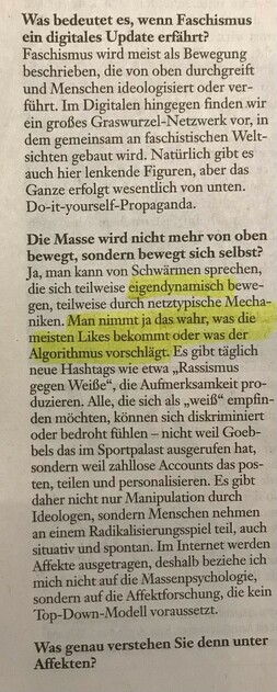 Was bedeutet es, wenn Faschismus ein digitales Update erfährt?

Faschismus wird meist als Bewegung beschrieben, die von oben durchgreift und Menschen ideologisiert oder verführt. Im Digitalen hingegen finden wir ein großes Graswurzel-Netzwerk vor, in dem gemeinsam an faschistischen Weltsichten gebaut wird. Natürlich gibt es auch hier lenkende Figuren, aber das Ganze erfolgt wesentlich von unten. Do-it-yourself-Propaganda.

Die Masse wird nicht mehr von oben bewegt, sondern bewegt sich selbst?

Ja, man kann von Schwärmen sprechen, die sich teilweise eigendynamisch bewegen, teilweise durch netztypische Mechaniken. Man nimmt ja das wahr, was die meisten Likes bekommt oder was der Algorithmus vorschlägt. Es gibt täglich neue Hashtags wie etwa "Rassismus gegen Weiße", die Aufmerksamkeit produzieren. Alle, die sich als "weis" empfinden möchten, können sich diskriminiert oder bedroht fühlen - nicht weil Goebbels das im Sportpalast ausgerufen hat, sondern weil zahllose Accounts das posten, teilen und personalisieren. Es gibt daher nicht nur Manipulation durch Ideologen, sondern Menschen nehmen an einem Radikalisierungsspiel teil, auch situativ und spontan. Im Internet werden Affekte ausgetragen, deshalb beziehe ich mich nicht auf die Massenpsychologie, sondern auf die Affektforschung, die kein Top-Down-Modell voraussetzt.