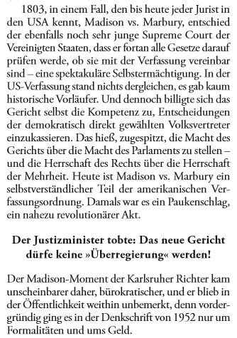 1803, in einem Fall, den bis heute jeder Jurist in den USA kennt, Madison vs. Marbury, entschied der ebenfalls noch sehr junge Supreme Court der Vereinigten Staaten, dass er fortan alle Gesetze darauf prüfen werde, ob sie mit der Verfassung vereinbar sind - eine spektakuläre Selbstermächtigung. In der US-Verfassung stand nichts dergleichen, es gab kaum historische Vorläufer. Und dennoch billigte sich das Gericht selbst die Kompetenz zu, Entscheidungen der demokratisch direkt gewählten Volksvertreter einzukassieren. Das hieß, zugespitzt, die Macht des Gerichts über die Macht des Parlaments zu stellen - und die Herrschaft des Rechts über die Herrschaft der Mehrheit. Heute ist Madison vs. Marbury ein selbstverständlicher Teil der amerikanischen Verfassungsordnung. Damals war es ein Paukenschlag, ein nahezu revolutionärer Akt.

Der Justizminister tobte: Das neue Gericht dürfe keine "Überregierung" werden!

Der Madison-Moment der Karlsruher Richter kam unscheinbarer daher, bürokratischer, und er blieb in der Öffentlichkeit weithin unbemerkt, denn vordergründig ging es in der Denkschrift von 1952 nur um Formalitäten und ums Geld.