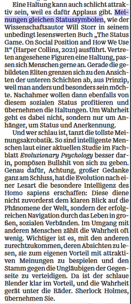 Eine Haltung kann auch schlicht attraktiv sein, weil es dafür Applaus gibt. Meinungen gleichen Statussymbolen, wie der Wissenschaftsautor Will Storr in seinem unbedingt lesenswerten Buch "The Status Game. On Social Position and How We Use It" (Harper Collins, 2021) ausführt. Vertreten angesehene Figuren eine Haltung, passen sich Menschen gerne an. Gerade die gebildeten Eliten grenzen sich zu den Ansichten der unteren Schichten ab, aus Prinzip, weil man anders und besonders sein möchte. Nachahmer wollen dann ebenfalls von diesem sozialen Status profitieren und übernehmen die Haltungen. Um Wahrheit geht es dabei nicht, sondern nur um Anhänger, um Status und Anerkennung. Und wer schlau ist, tanzt die tollste Meinungsakrobatik. So sind intelligente Menschen laut einer aktuellen Studie im Fachblatt Evolutionary Psychology besser darin, pompösen Bullshit von sich zu geben. Genau dafür, Achtung, großer Gedanke ganz am Schluss, hat die Evolution nach einer Lesart die besondere Intelligenz des Homo sapiens erschaffen: Diese diene nicht zuvorderst dem klaren Blick auf die Phänomene der Welt, sondern der erfolgreichen Navigation durch das Leben in großen, sozialen Verbänden. Im Umgang mit anderen Menschen zählt die Wahrheit oft wenig. Wichtiger ist es, mit den anderen zurechtzukommen, deren Absichten zu lesen, sie zum eigenen Vorteil mit attraktiven Meinungen zu bespielen und den Stamm gegen die Ungläubigen der Gegenseite zu verteidigen. Da ist der schlaue Blender klar im Vorteil,...