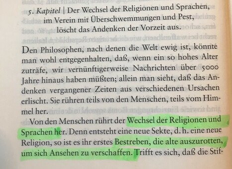 5. Kapitel | Der Wechsel der Religionen und Sprachen im Verein mit Überschwemmungen und Pest, löscht das Andenken der Vorzeit aus.

Den Philosophen, nach denen die Welt ewig ist, könnte man wohl entgegenhalten, daß, wenn ein so hohes Alter zuträfe, wir vernünftigerweise Nachrichten über 5000 Jahre hinaus haben müßten; allein man sieht, daß das Andenken vergangener Zeiten aus verschiedenen Ursachen erlischt. Sie rühren teils von den Menschen, teils vom Himmel her.
Von den Menschen rührt der Wechsel der Religionen und Sprachen her. Denn entsteht eine neue Sekte, d.h. eine neue Religion, so ist es ihr erstes Bestreben, die alte auszurotten, um sich Ansehen zu verschaffen. Trifft es sich, daß die Stif-