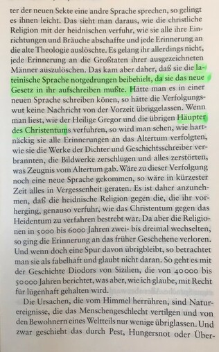 ter der neuen Sekte eine andere Sprache sprechen, so gelingt es ihnen leicht. Das sieht man daraus, wie die christliche Religion mit der heidnischen verfuhr, wie sie alle ihre Einrichtungen und Bräuche abschaffte und jede Erinnerung an die alte Theologie auslöschte. Es gelang ihr allerdings nicht, jede Erinnerung an die Großtaten ihrer ausgezeichneten Männer auszulöschen. Das kam aber daher, daß sie das neue Gesetz in ihr aufschreiben mußte. Hätte man es in einer neuen Sprache schreiben können, so hätte die Verfolgungswut keine Nachricht von der Vorzeit übriggelassen. Wenn man liest, wie der Heilige Gregor und die übrigen Häupter des Christentums verfuhren, so wird man sehen, wie hartnäckig sie alle Erinnerungen an das Altertum verfolgten, wie sie die Werke der Dichter und Geschichtsschreiber verbrannten, die Bildwerke zerschlugen und alles zerstörten, was Zeugnis vom Altertum gab. Wäre zu dieser Verfolgung noch eine neue Sprache gekommen, so wäre in kürzester Zeit alles in Vergessenheit geraten. Es ist daher anzunehmen, daß die heidnische Religion gegen die, die ihr vorherging, genauso verfuhr, wie das Christentum gegen das Heidentum zu verfahren bestrebt war. Da aber die Religionen in 5000 bis 6000 Jahren zwei- bsi dreimal wechselten, so ging die Erinnerung an das früher Geschehene verloren. Und wenn doch eine Spur davon übrigbleibt, so betrachtet man sie als fabelhaft und glaubt nicht daran. So geht es mit der Geschichte Diodors von Sizilien, die von 40000 bis 50000 Jah...