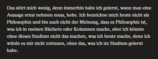 Das stört mich wenig, denn immerhin habe ich gelernt, wann man eine Aussage ernst nehmen muss, hehe. Ich bezeichne mich heute nicht als Philosophin und bin auch nicht der Meinung, dass es Philosophie ist, was ich in meinen Büchern oder Kolumnen mache, aber ich könnte ohne dieses Studium nicht das machen, was ich heute mache, denn ich würde es mr nicht zutrauen, ohne das, was ich im Studium gelernt habe.