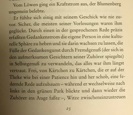 Foto der referenzierten Stelle.

Vom Löwen ging ein Kraftstrom aus, der Blumenberg ungemein belebte.
Er fühlte sich einig mit seinem Geschick wie nie zuvor. Sicher, die meisten seiner Vorlesungen waren ihm geglückt. Durch einen in der gesprochenen Rede Präzis erfaßten Gedankenstrom die eigene Person in eine kulturelle Sphäre zu heben und sie darin wachsen zu lassen, die Fülle der Gedankengunst durch Fremdgenuß (der sich in den aufmerksamen Gesichtern seiner Zuhörer spiegelte) in Selbstgenuß zu verwandeln, das alles war ihm längst vertraut. Frei, von Kärtchen zu Kärtchen, die er auf der Theke wie bei einer Patience hin und her schob, eine federnde Rede aufzubauen - während er wechselweise nach links in den grünen Park blickte und dann wieder die Zuhöre3r ins Auge faßte -, Witze zwischenzustreien