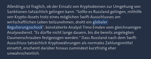 Allerdings ist fraglich, ob der Einsatz von Kryptodevisen zur Umgehung von Sanktionen tatsächlich gelingen kann. "Sollte es Russland gelingen, mithilfe von Krypto-Assets trotz eines möglichen Swift-Ausschlusses am wirtschaftlichen Leben teilzunehmen, droht ein globaler Regulierungsschock", konstantierte Analyst Timo Emden vom gleichnamigen Analysedienst. "Es dürfte nicht lange dauern, bis die bereits angelegten Daumenschrauben festgezogen werden." Dass Russland nach dem Swift-Ausschluss tatsächlich Kryptowährungen als normales Zahlungsmittel einsetzt, erscheint darüber hinaus zumindest kurzfristig eher unwahrscheinlich.