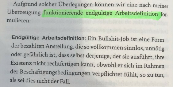 Aufgrund solcher Überlegungen können wir eine nach meiner Überzeugung funktionierende endgültige Arbeitsdefinition formulieren:

Endgültige Arbeitsdefinition: Ein Bullshit-Job ist eine Form der bezahlten Anstellung, die so vollkommen sinnlos, unnötig oder gefährlich ist, dass selbst derjenige, der sie ausführt, ihre Existenz nicht rechtfertigen kann, obwohl er sich im Rahmen der Beschäftigungsbedingungen verpflichtet fühlt, so zu tun, als sei dies nicht der Fall.