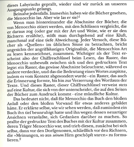 Screenshot der zitierten Stelle.

Beinahe jedenfalls. Immerhin haben wir die Bücher gesehen, die Menocchio las. Aber wie las er sie? Wenn man hintereinander die Abschnitte der Bücher, die von Menocchio zitiert werden, mit den Schlüssen vergleicht, die er daraus zog (oder gar mit der Art und Weise, wie er sie den Richtern erzählte), stößt man durchgehend auf eine Kluft, manchmal auf eine tiefe Abweichung. Jeder Versuch, diese Bcher als Quellen im üblichen Sinne zu betrachten, bricht angesichts der angriffslustigen Orginalität, die Menocchios Art zu lesen kennzeichnet, zusammen. Wichtiger als der Text erscheint also der Chiffreschlüssel beim Lesen, das Raster, das Menocchio unbewußt zwischen sich und den gedruckten Text legte: ein Raster, das gewisse Abschnitte beleuchtete, während es andere verdeckte, und das die Bedeutung eines Wortes zuspitzte, indem es vom Kontext abgesondert wurde - ein Raster, das auch die Erinnerung formte, bis hin zur Verzerrung des Wortlauts der Texte.