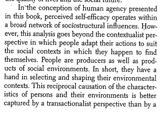 In the conception of human agency presented in this book, perceived self-efficacy operates within a broad network of sociostructural influences. However, this analysis goes beyond the contextualist perspective in which people adapt their actions to suit the social contexts in which the happen to find themselves. People are producers as well as products of social environments. In short, they have a hand in selecting and shaping their environmental contexts. This reciprocal causation of the characteristics of persons and their environments is better captured by a transactionalist perspective than by a