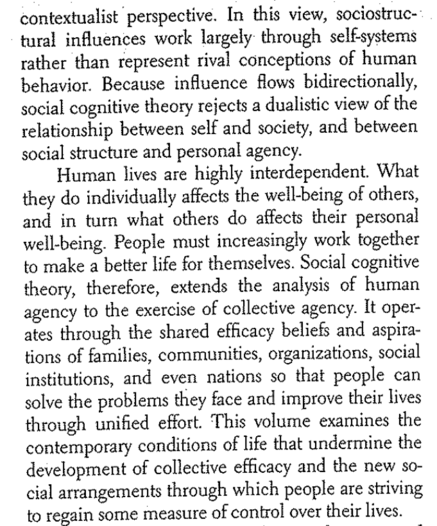 contextualist perspective. IN this view, sociostructural influences work largely through self-systems rather thatn represent rival conceptions of human behavior. Because influence flows bidirectionally, social cognitive theory rejects a dualistic view of the relationship between self and society, and between social structure and personal agency. Human lives are highly interdependent. What they do individually affects the well-being of others, and in turn what others do affects their personal well-being. People must increasingly work together to make a better life for themselves. Social cognitive theory, therefore, extends the analysis of human agency to the exercise of collective agency. It operates thorugh the shared efficacy beliefs and aspirations of families, communities, organizations, social institutions, and even nations so that people can solve the problems they face and improve their lives through unified effort. This volume examines the contemporary conditions of life that undermine the development of collective efficacy and the new social arrangements through which people are striving to regain some measure of control over their lives.