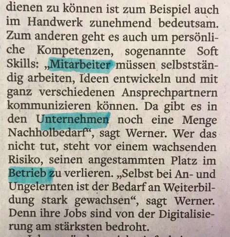 ... dienen zu können ist zum Beispiel auch im Handwerk zunehmend bedeutsam. Zum anderen geht es auch um persönliche Kompetenzen, sogenannte Soft Skills: "Mitarbeiter müssen selbstständig arbeiten, Ideen entwickeln und mit ganz verschiedenen Ansprechpartnern kommunizieren können. Da gibt es in den Unternehmen noch eine Menge Nachholbedarf", sagt Werner. Wer das nicht tut, steht vor einem wachsenden Risiko, seinen angestammten Platz im Betrieb zu verlieren. "Selbst bei An- und Ungelernten ist der Bedarf an Weiterbildung stark gewachsen", sagt Werner. Denn ihre Jobs sind von der Digitalisierung am stärksten bedroht.