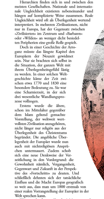 Hierarchien finden sich in und zwischen den meisten Gesellschaften. Nationale und internationale Ungleichheit existieren nebeneinander und hängen auf komplizierte Weise zusammen. Reale Ungleichheit wird oft als Überlegenheit wertend interpretiert. In mehreren Zivilisationen, nicht nur in Europa, hat der Gegensatz zwischen "Zivilisierten" im Zentrum und "Barbaren" oder "Wilden" an weniger dicht besiedelten Peripherien eine große Rolle gespielt. Doch in einer Geschichte der Arroganz müsste das längste Kapitel den Europäern der Neuzeit gewidmet sein. Nur sie brachten sich selbst in die Situation, der ganzen Welt mit ihrem Überlegenheitsgefühl lästig zu werden. In einer solchen Weltgeschichte käme der Zeit zwischen etwa 1770 und 1830 eine besondere Bedeutung zu. Sie war eine Scharnierzeit, in der sich drei wesentliche Wandlungsprozesse vollzogen. Erstens wurde die ältere, schon im Mittelalter gegenüber dem Islam geltend gemachte Vorstellung, der weltweit wertvollsten Zivilisation anzugehören, nicht länger nur religiös aus der Überlegenheit des Christentums begründet. Die angebliche Überlegenheit der Europäer wurde nun auch mit nichtreligiösen Ansprüchen untermauert. Zudem schob sich eine neue Denkweise der Verzeitlichung in den Vordergrund: die Gewohnheit nämlich, Vergangenheit, Gegenwart und Zukunft in der Perspektive des "Fortschritts" zu deuten. Und schließlich dehnten sich der tatsächliche Einfluss und die Macht Europas geografisch so weit aus, dass man um 1800 ...