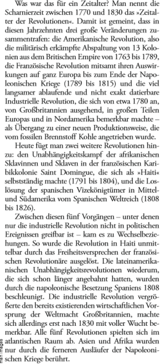 Was war das für ein Zeitalter? Man nennt die Scharnierzeit zwischen 1770 und 1830 das Zeitalter der Revolutionen. Damit ist gemeint, dass in diesen Jahrzehnten drei große Veränderungen zusammentrafen: die Amerikanische Revolution, also die militärisch erkämpfte Abspaltung von 13 Kolonien aus dem Britischen Empire von 1763 bis 1789, die Französische Revolution mitsamt ihren Auswirkungen auf ganz Europa bis zum Ende der Napoleonischen Kriege (1789 bis 1815) und die viel langsamer ablaufende und nicht exakt datierbare Industrielle Revolution, die sich von etwa 1780 an, von Großbritannien ausgehend, in großen Teilen Europas und in Nordamerika bemerkbar machte - als Übergang zu einer neuen Produktionsweise, die vom fossilen Brennstoff Kohle angetrieben wurde. Heute fügt man zwei weitere Revolutionen hinzu: den Unabhängigkeitskampf der afrikanischen Sklavinnen und Sklaven in der französischen Karibikkolonie Saint Dominigue, die sich als Haiti selbständig machte und die Loslösung der spanischen Vizekönigtümer in Mittel- und Südamerika vom Spanischen Weltreich.
Zwischen diesen fünf Vorgängen  - unter denen nur die industrielle Revolution nicht in politischen Ereignissen greifbar ist - kam es zu Wechselbeziehungen. So wurde die Revolution in Haiti unmittelbar durch das Freiheitsversprechen der französischen Revolutionäre ausgelöst. Die lateinamerikanischen Unabhängigkeitsrevolutionen widerum, die sich schon länger angebahnt hatten, wurden durch die napoleonische Besetzung...