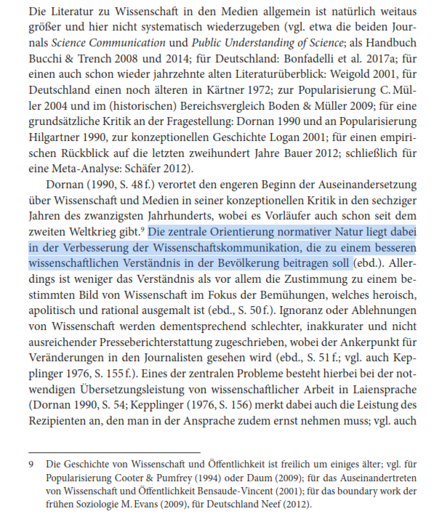Die Literatur zu Wissenschaft in den Medien allgemein ist natürlich weitaus größer und hier nicht systematisch wiederzugeben (vgl. etwa die beiden Journals Science Communication und Public Understanding of Science; als Handbuch Bucchi & Trench 2008 und 2014; für Deutschland: Bonfadelli et al. 2017a; für einen auch schon wieder jahrzehnte alten Literaturüberblick: Weigold 2001, für Deutschland einen noch älteren in Kärtner 1972; zur Popularisierung C. Mül-
ler 2004 und im (historischen) Bereichsvergleich Boden & Müller 2009; für eine grundsätzliche Kritik an der Fragestellung: Dornan 1990 und an Popularisierung Hilgartner 1990, zur konzeptionellen Geschichte Logan 2001; für einen empirischen Rückblick auf die letzten zweihundert Jahre Bauer 2012; schließlich füreine Meta-Analyse: Schäfer 2012). Dornan (1990, S. 48 f.) verortet den engeren Beginn der Auseinandersetzung über Wissenschaft und Medien in seiner konzeptionellen Kritik in den sechziger Jahren des zwanzigsten Jahrhunderts, wobei es Vorläufer auch schon seit dem zweiten Weltkrieg gibt.9 Die zentrale Orientierung normativer Natur liegt dabei in der Verbesserung der Wissenschaftskommunikation, die zu einem besseren wissenschaftlichen Verständnis in der Bevölkerung beitragen soll (ebd.). Allerdings ist weniger das Verständnis als vor allem die Zustimmung zu einem bestimmten Bild von Wissenschaft im Fokus der Bemühungen, welches heroisch, apolitisch und rational ausgemalt ist (ebd., S. 50 f.). Ignoranz oder Ablehnungen...
