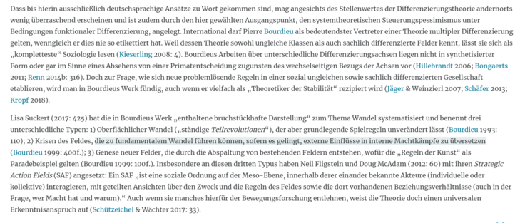 ... International darf Pierre Bourdieu als bedeutendster Vertreter einer Theorie multipler Differenzierung gelten, wenngleich er dies nie so etikettiert hat. Weil dessen Theorie sowohl ungleiche Klassen als auch sachlich differenzierte Felder kennt, lässt sie sich als „kompletteste“ Soziologie lesen (Kieserling 2008: 4). Bourdieus Arbeiten über unterschiedliche Differenzierungsachsen liegen nicht in synthetisierter Form oder gar im Sinne eines Absehens von einer Primatentscheidung zugunsten des wechselseitigen Bezugs der Achsen vor (Hillebrandt 2006; Bongaerts 2011; Renn 2014b: 316). Doch zur Frage, wie sich neue problemlösende Regeln in einer sozial ungleichen sowie sachlich differenzierten Gesellschaft etablieren, wird man in Bourdieus Werk fündig, auch wenn er vielfach als „Theoretiker der Stabilität“ rezipiert wird (Jäger & Weinzierl 2007; Schäfer 2013; Kropf 2018).

Lisa Suckert (2017: 425) hat die in Bourdieus Werk „enthaltene bruchstückhafte Darstellung“ zum Thema Wandel systematisiert und benennt drei unterschiedliche Typen: 1) Oberflächlicher Wandel („ständige Teilrevolutionen“), der aber grundlegende Spielregeln unverändert lässt (Bourdieu 1993: 110); 2) Krisen des Feldes, die zu fundamentalem Wandel führen können, sofern es gelingt, externe ...