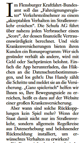 Im Flensburger Kraftfahrt-Bundesamt soll das "Fahreignungsregister" Verkehrsteilnehmer zu einem "akzeptablen Verhalten im Straßenverkehr erziehen". Die Schufa AG führt über nahezu jeden Verbraucher einen "Score", der dessen finanzielle Vertrauenswürdigkeit berechnet. Und viele Krankenversicherungen bieten ihren Kunden ein Bonusprogramm: Wer sich gesünder verhält als andere, wird mit Geld oder Sachprämien belohnt. Einfach die App herunterladen, das Häkchen an die Datenschutzbestimmungen, und los geht's: Das Handy zählt die Schritte und meldet sie an die Versicherung. "Ganz spielerisch" helfen wir Ihnen so, Ihre Bewegungsziele zu erreichen, heißt es dazu auf der Website einer großen Krankenversicherung.
Aber wann sind solche Rückkopplungen kein Spiel mehr? Wenn der Staat damit nicht nur im Straßenverkehr, sondern allgemein Regelkreise aus Datenerhebung und belohnender Rückmeldung installiert, um erwünschtes Verhalten zu erwirken?